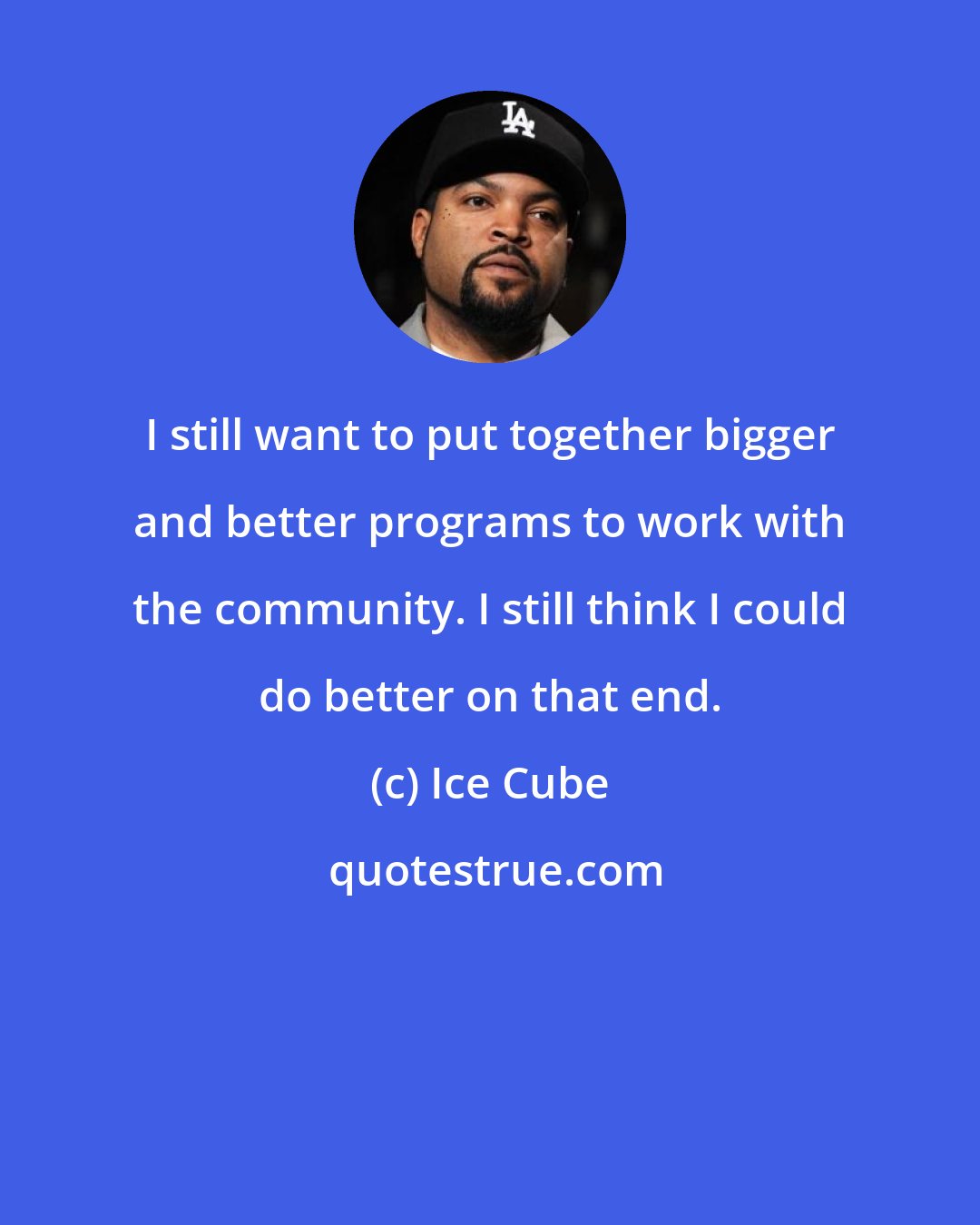 Ice Cube: I still want to put together bigger and better programs to work with the community. I still think I could do better on that end.