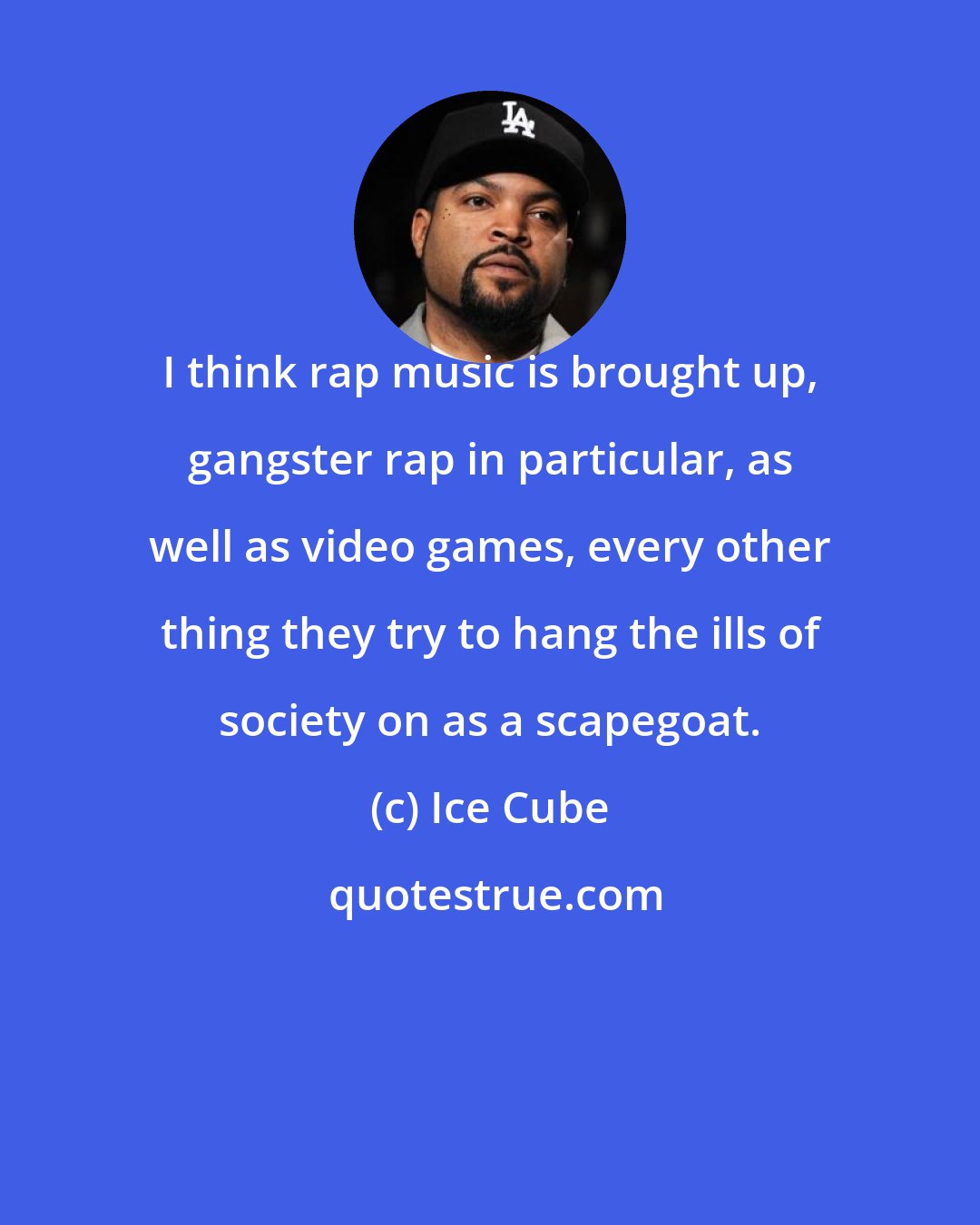 Ice Cube: I think rap music is brought up, gangster rap in particular, as well as video games, every other thing they try to hang the ills of society on as a scapegoat.