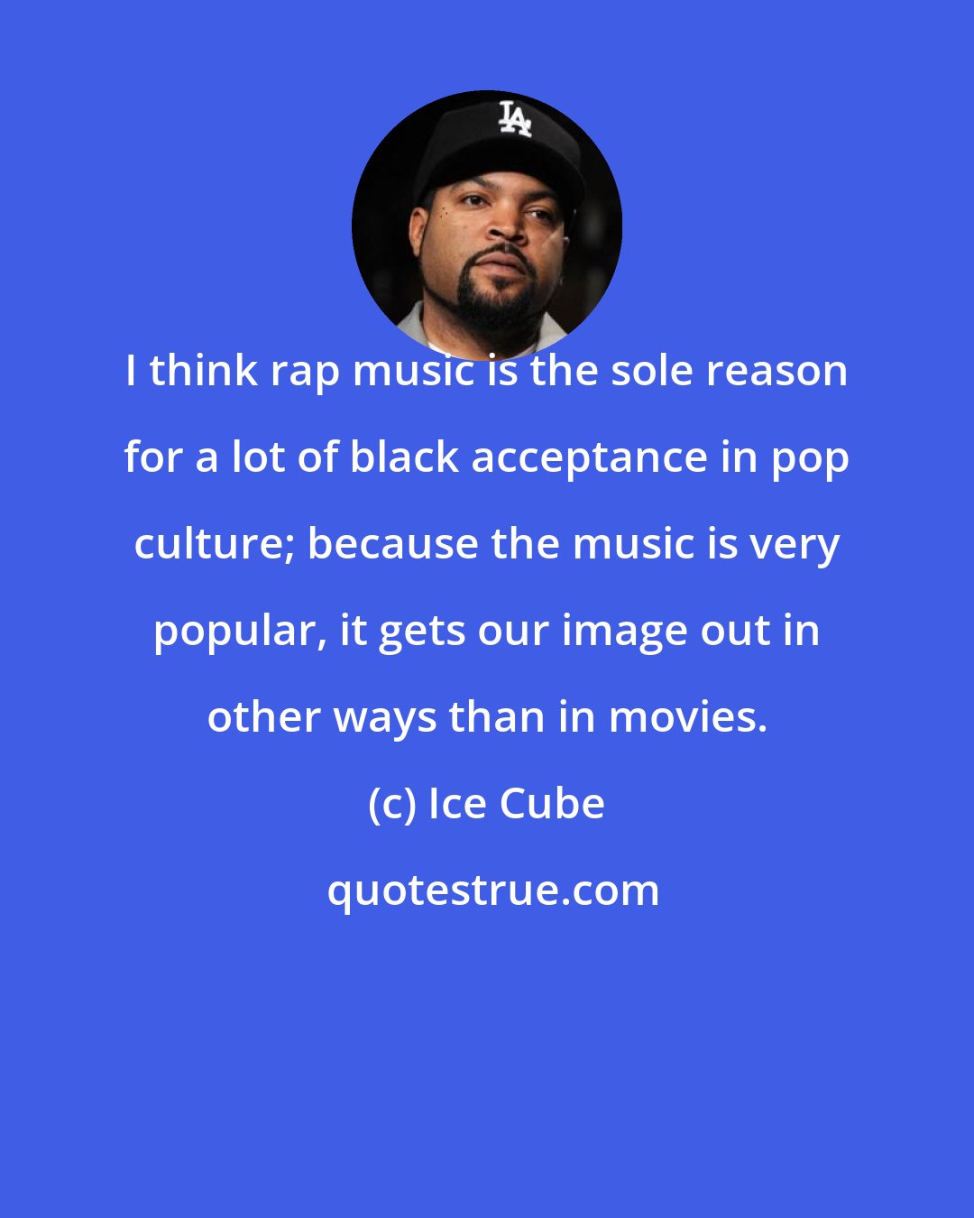 Ice Cube: I think rap music is the sole reason for a lot of black acceptance in pop culture; because the music is very popular, it gets our image out in other ways than in movies.