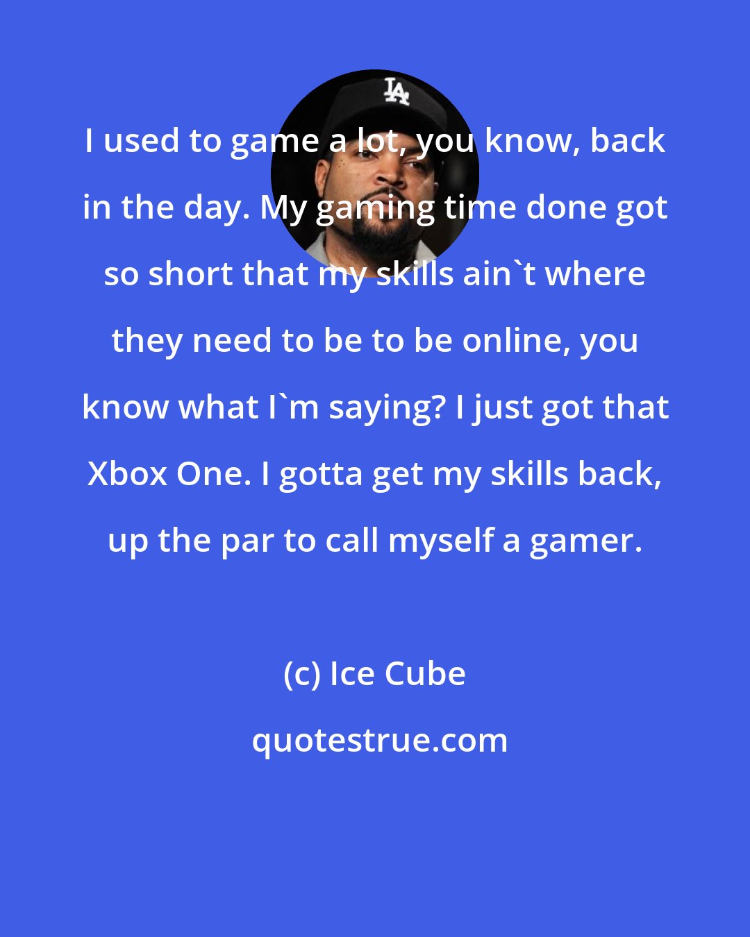 Ice Cube: I used to game a lot, you know, back in the day. My gaming time done got so short that my skills ain't where they need to be to be online, you know what I'm saying? I just got that Xbox One. I gotta get my skills back, up the par to call myself a gamer.