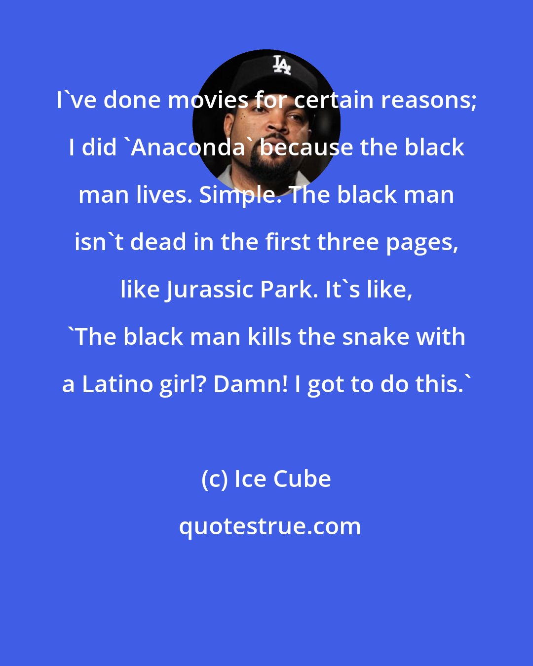 Ice Cube: I've done movies for certain reasons; I did 'Anaconda' because the black man lives. Simple. The black man isn't dead in the first three pages, like Jurassic Park. It's like, 'The black man kills the snake with a Latino girl? Damn! I got to do this.'