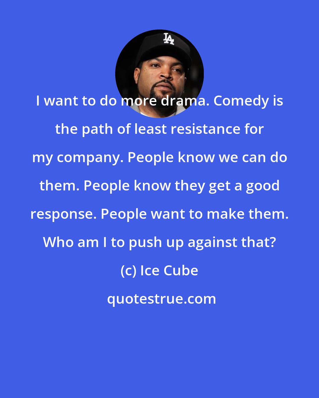 Ice Cube: I want to do more drama. Comedy is the path of least resistance for my company. People know we can do them. People know they get a good response. People want to make them. Who am I to push up against that?