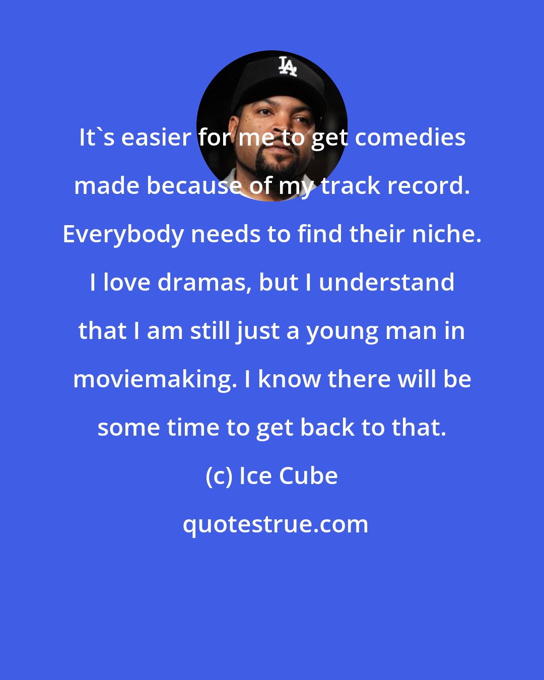 Ice Cube: It's easier for me to get comedies made because of my track record. Everybody needs to find their niche. I love dramas, but I understand that I am still just a young man in moviemaking. I know there will be some time to get back to that.