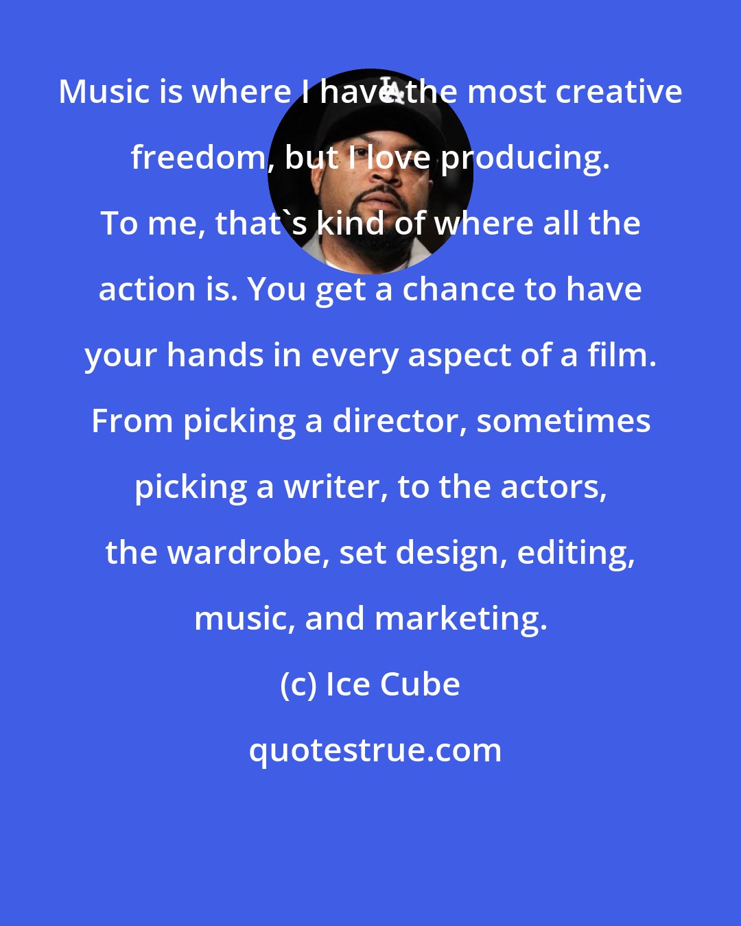 Ice Cube: Music is where I have the most creative freedom, but I love producing. To me, that's kind of where all the action is. You get a chance to have your hands in every aspect of a film. From picking a director, sometimes picking a writer, to the actors, the wardrobe, set design, editing, music, and marketing.