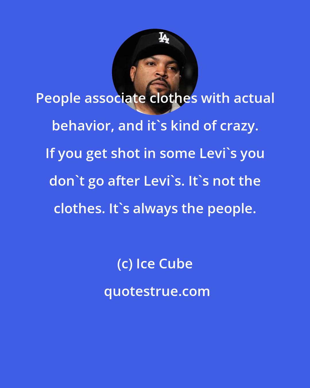 Ice Cube: People associate clothes with actual behavior, and it's kind of crazy. If you get shot in some Levi's you don't go after Levi's. It's not the clothes. It's always the people.