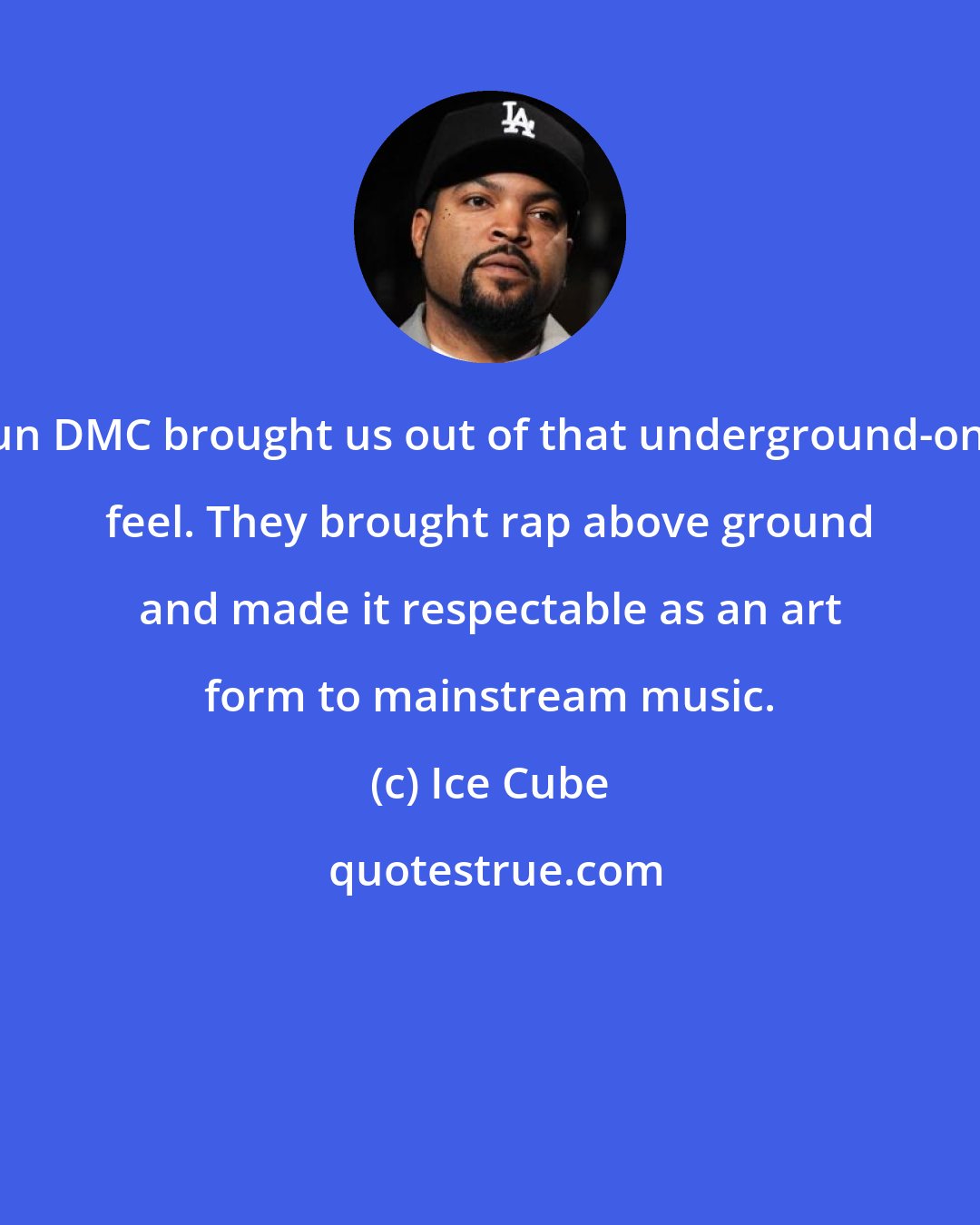 Ice Cube: Run DMC brought us out of that underground-only feel. They brought rap above ground and made it respectable as an art form to mainstream music.