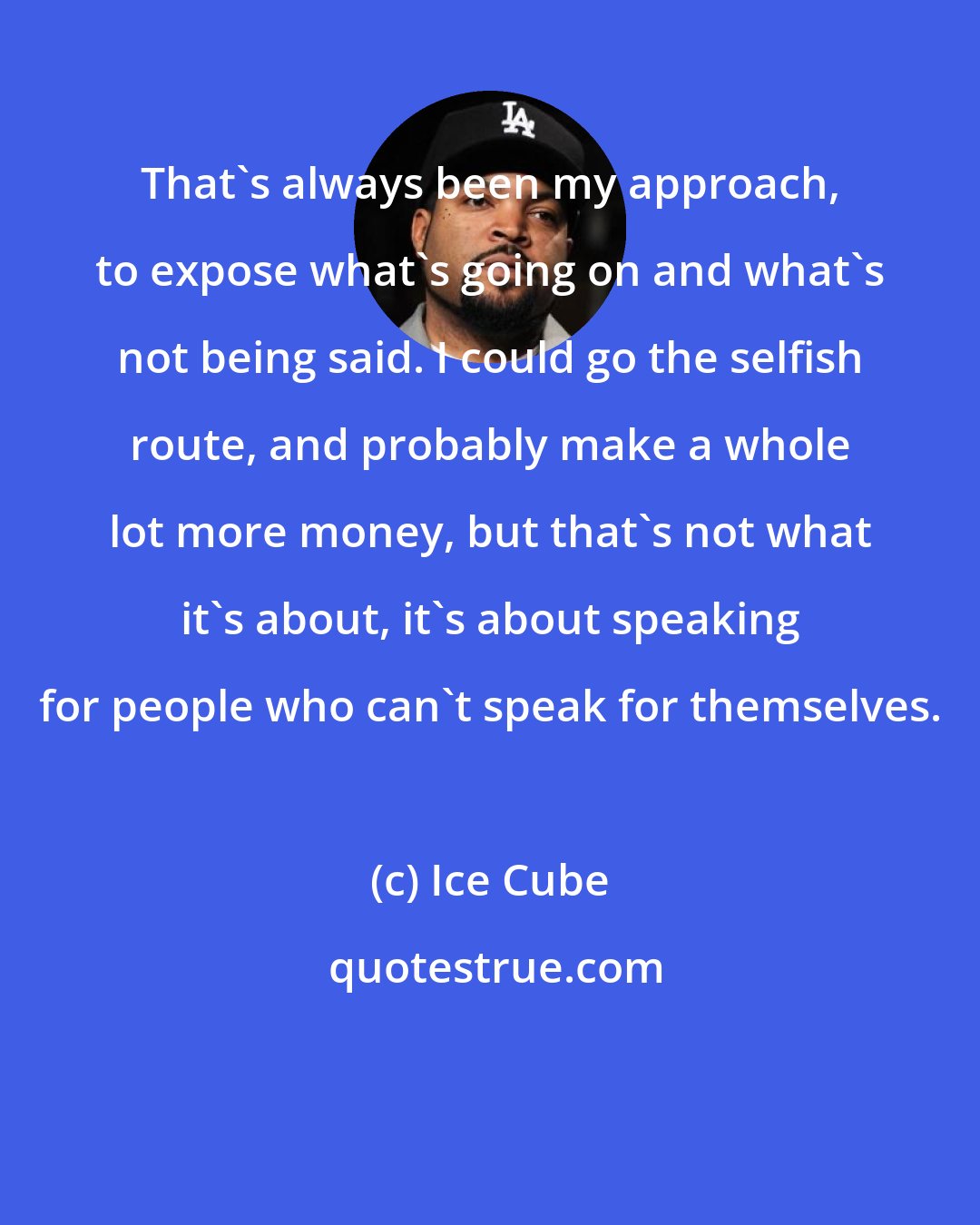 Ice Cube: That's always been my approach, to expose what's going on and what's not being said. I could go the selfish route, and probably make a whole lot more money, but that's not what it's about, it's about speaking for people who can't speak for themselves.