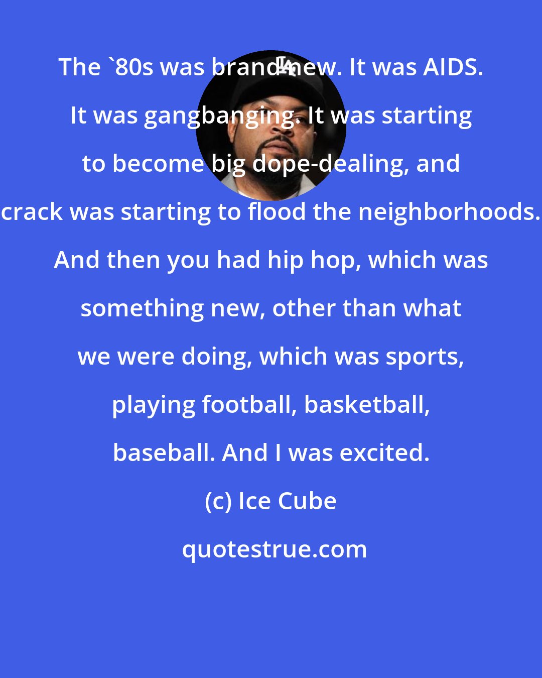 Ice Cube: The '80s was brand new. It was AIDS. It was gangbanging. It was starting to become big dope-dealing, and crack was starting to flood the neighborhoods. And then you had hip hop, which was something new, other than what we were doing, which was sports, playing football, basketball, baseball. And I was excited.