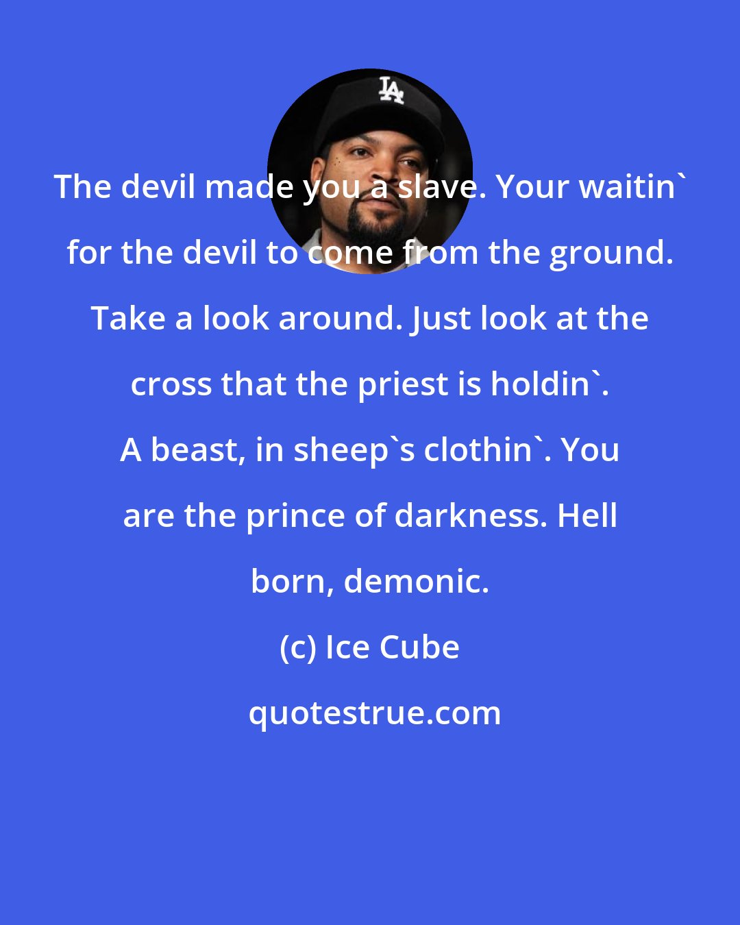 Ice Cube: The devil made you a slave. Your waitin' for the devil to come from the ground. Take a look around. Just look at the cross that the priest is holdin'. A beast, in sheep's clothin'. You are the prince of darkness. Hell born, demonic.