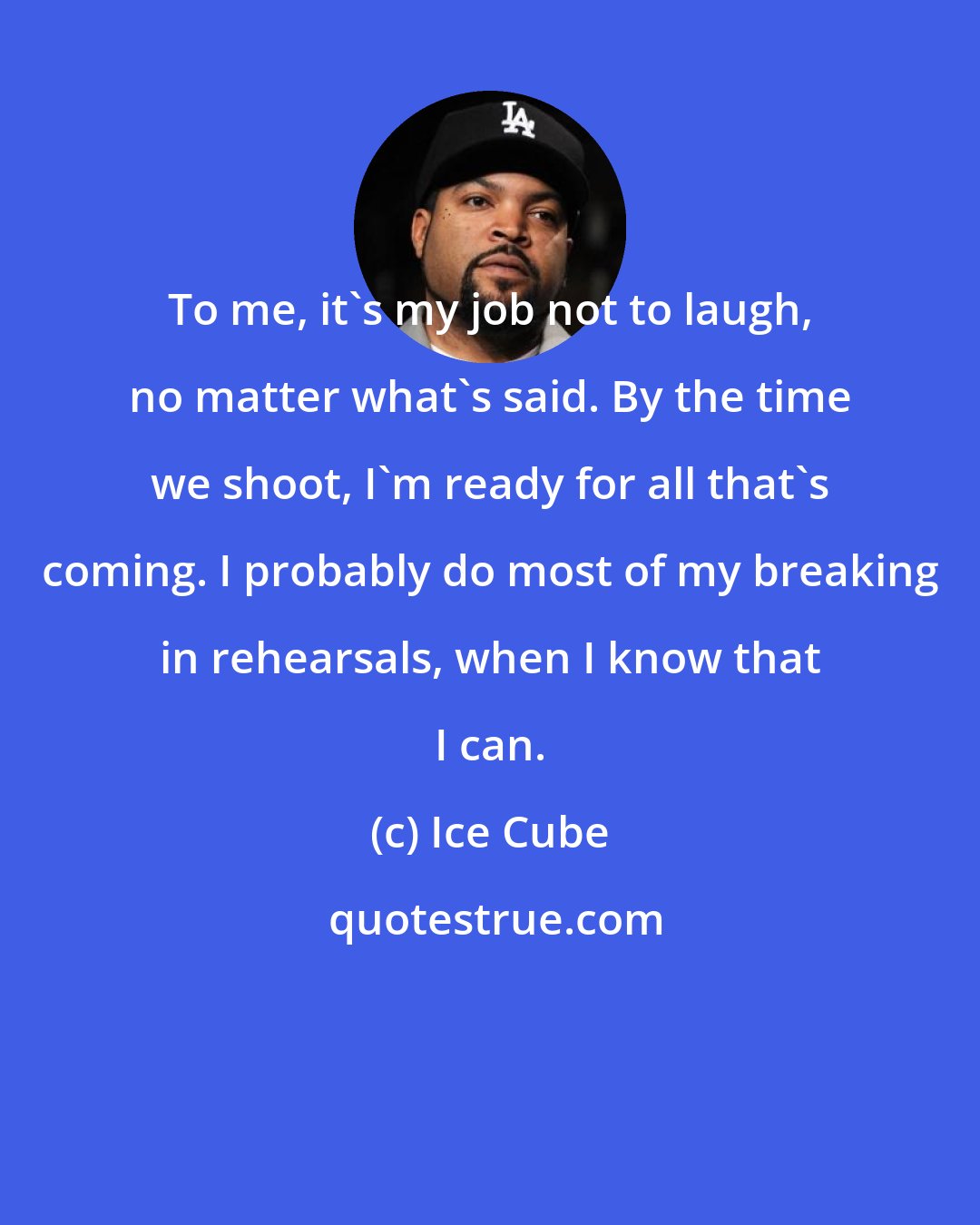 Ice Cube: To me, it's my job not to laugh, no matter what's said. By the time we shoot, I'm ready for all that's coming. I probably do most of my breaking in rehearsals, when I know that I can.