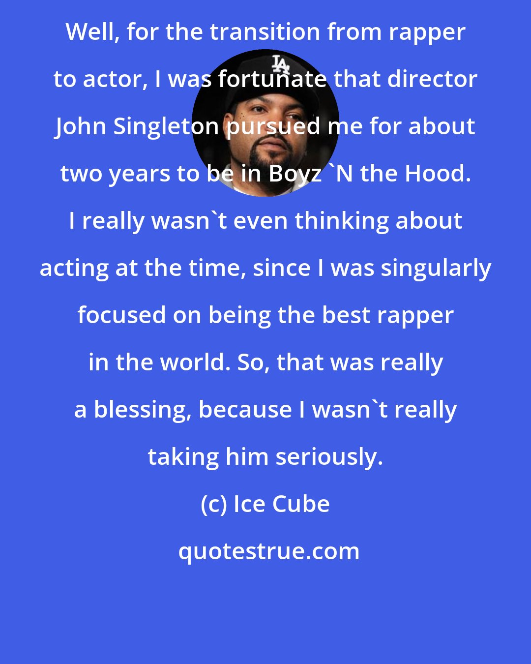 Ice Cube: Well, for the transition from rapper to actor, I was fortunate that director John Singleton pursued me for about two years to be in Boyz 'N the Hood. I really wasn't even thinking about acting at the time, since I was singularly focused on being the best rapper in the world. So, that was really a blessing, because I wasn't really taking him seriously.