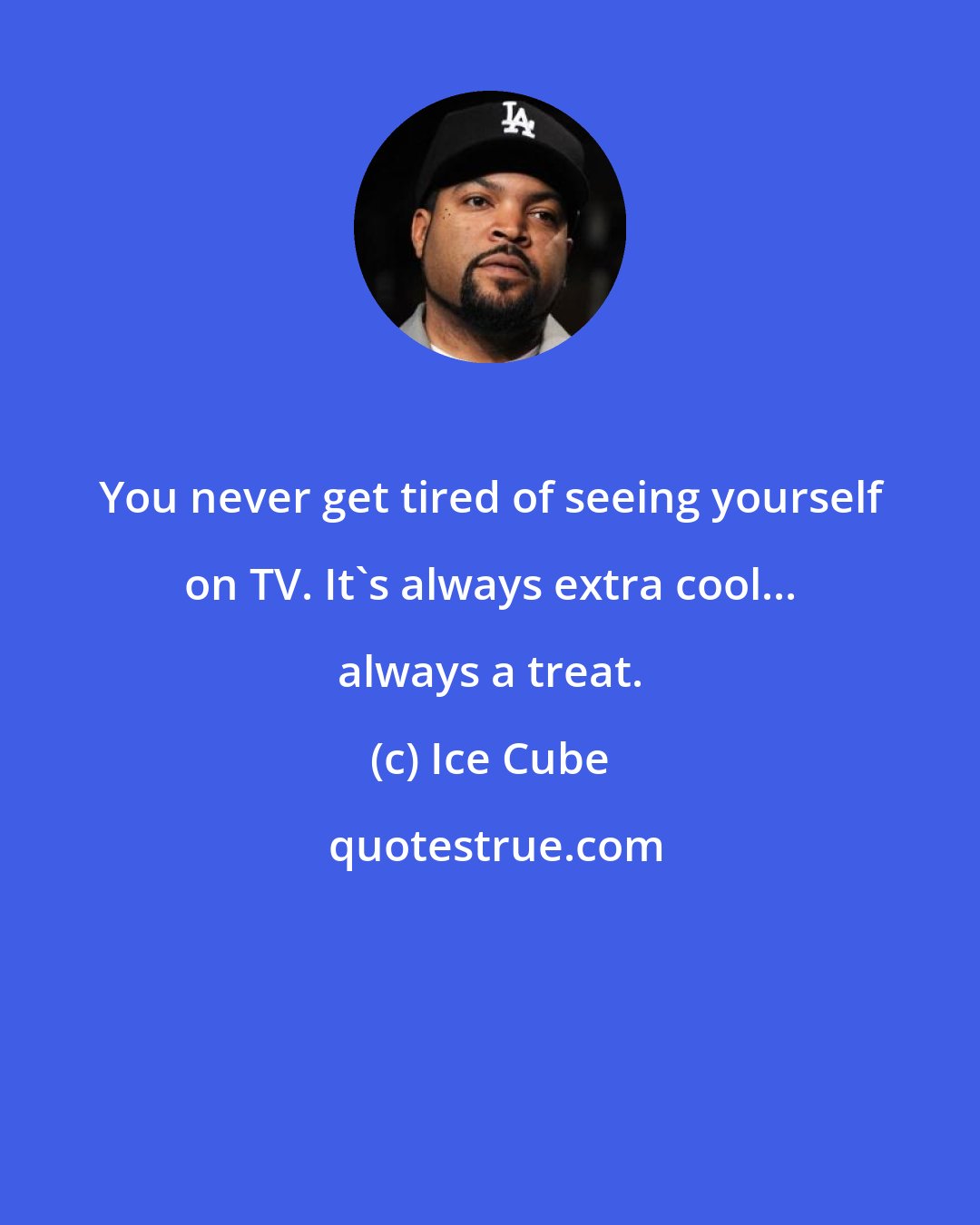 Ice Cube: You never get tired of seeing yourself on TV. It's always extra cool... always a treat.