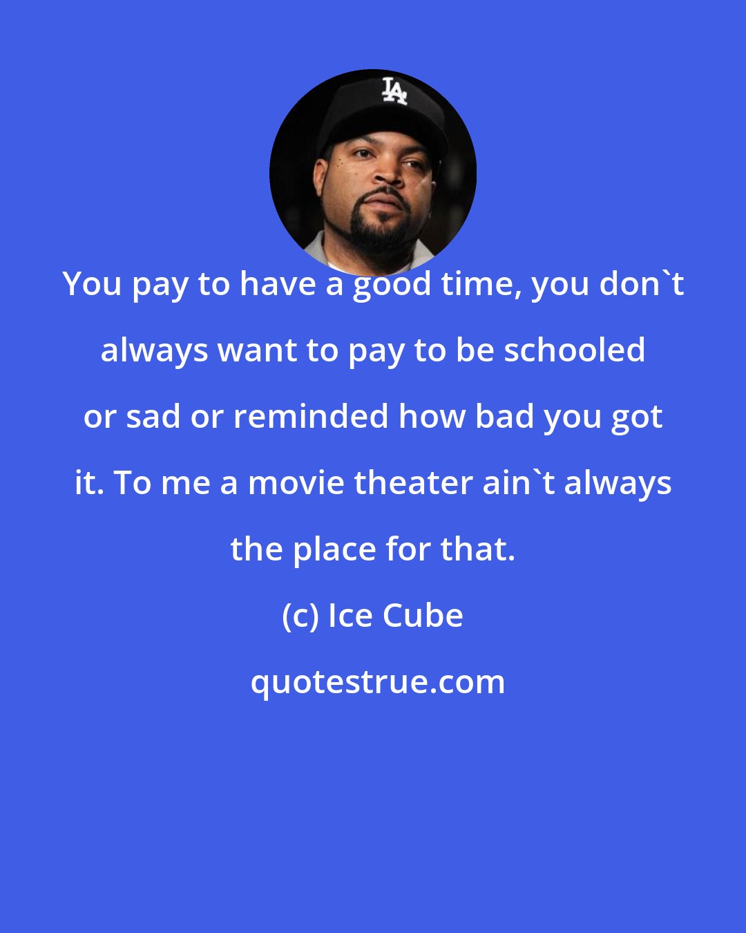 Ice Cube: You pay to have a good time, you don't always want to pay to be schooled or sad or reminded how bad you got it. To me a movie theater ain't always the place for that.