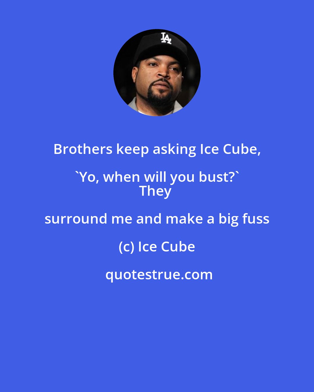 Ice Cube: Brothers keep asking Ice Cube, 'Yo, when will you bust?' 
They surround me and make a big fuss