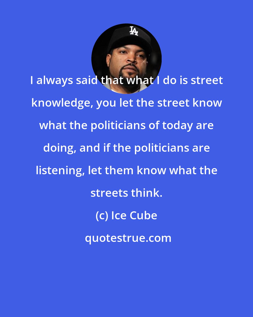 Ice Cube: I always said that what I do is street knowledge, you let the street know what the politicians of today are doing, and if the politicians are listening, let them know what the streets think.