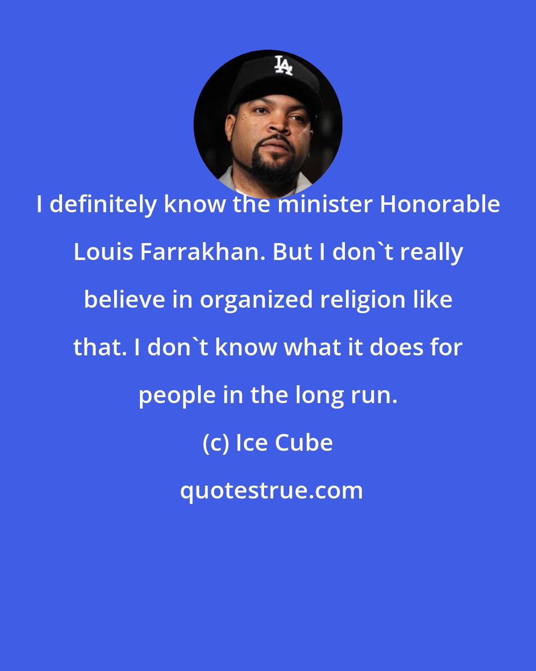 Ice Cube: I definitely know the minister Honorable Louis Farrakhan. But I don't really believe in organized religion like that. I don't know what it does for people in the long run.