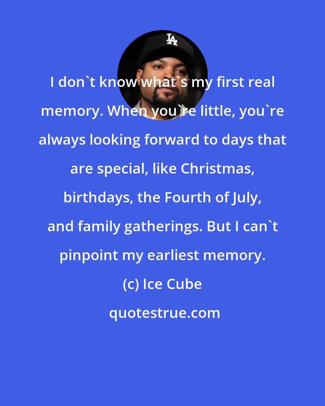 Ice Cube: I don't know what's my first real memory. When you're little, you're always looking forward to days that are special, like Christmas, birthdays, the Fourth of July, and family gatherings. But I can't pinpoint my earliest memory.