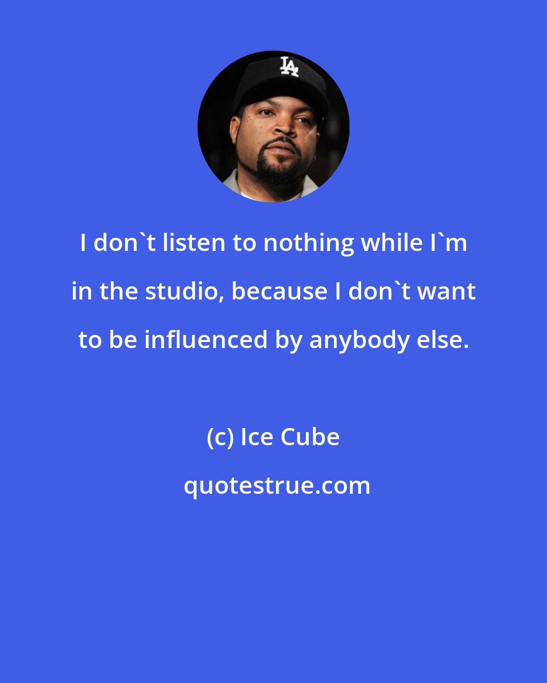 Ice Cube: I don't listen to nothing while I'm in the studio, because I don't want to be influenced by anybody else.