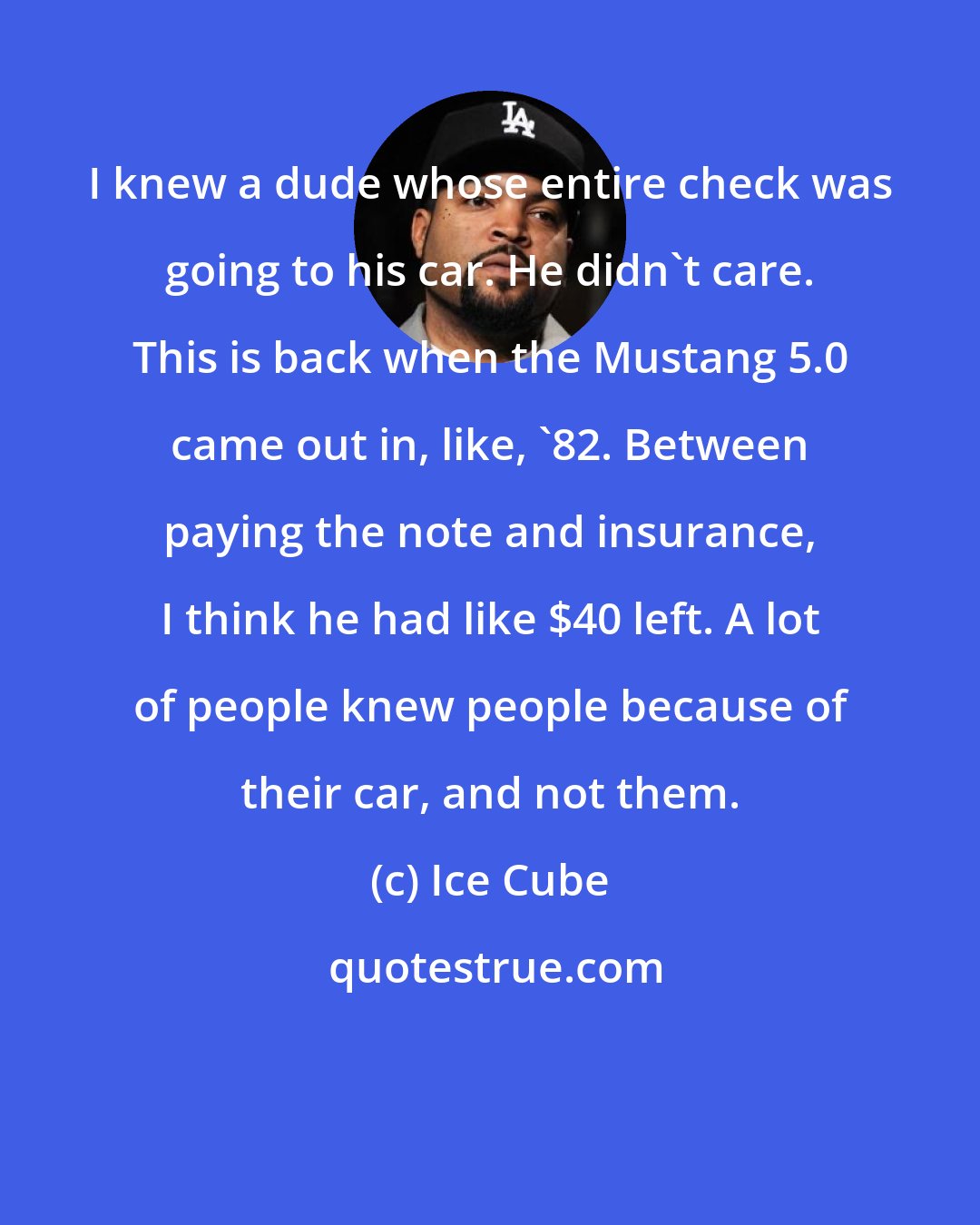 Ice Cube: I knew a dude whose entire check was going to his car. He didn't care. This is back when the Mustang 5.0 came out in, like, '82. Between paying the note and insurance, I think he had like $40 left. A lot of people knew people because of their car, and not them.