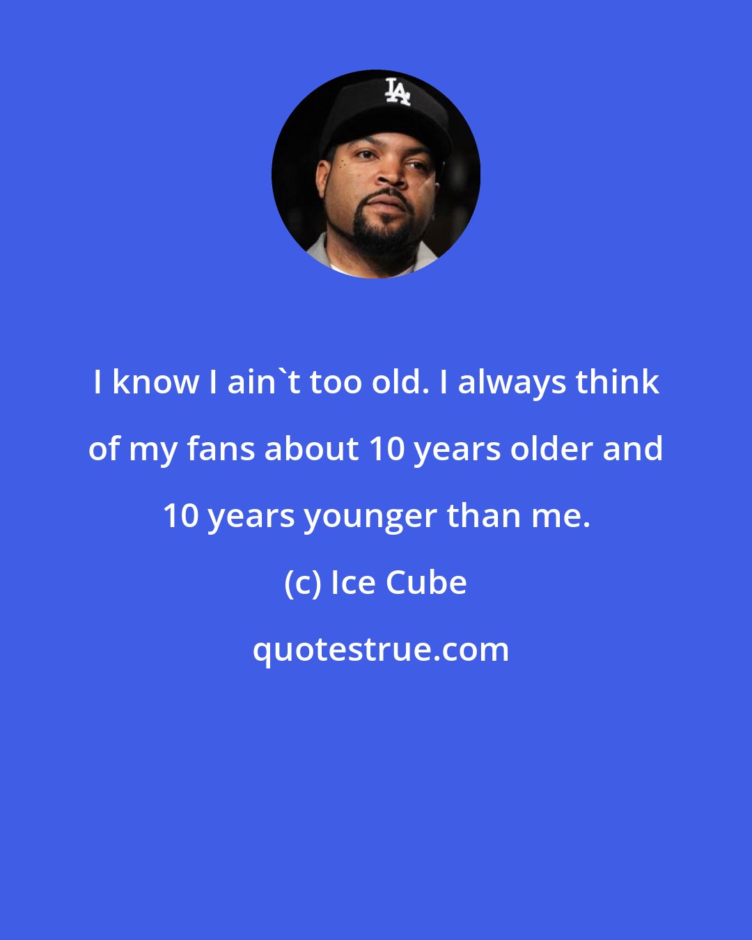 Ice Cube: I know I ain't too old. I always think of my fans about 10 years older and 10 years younger than me.