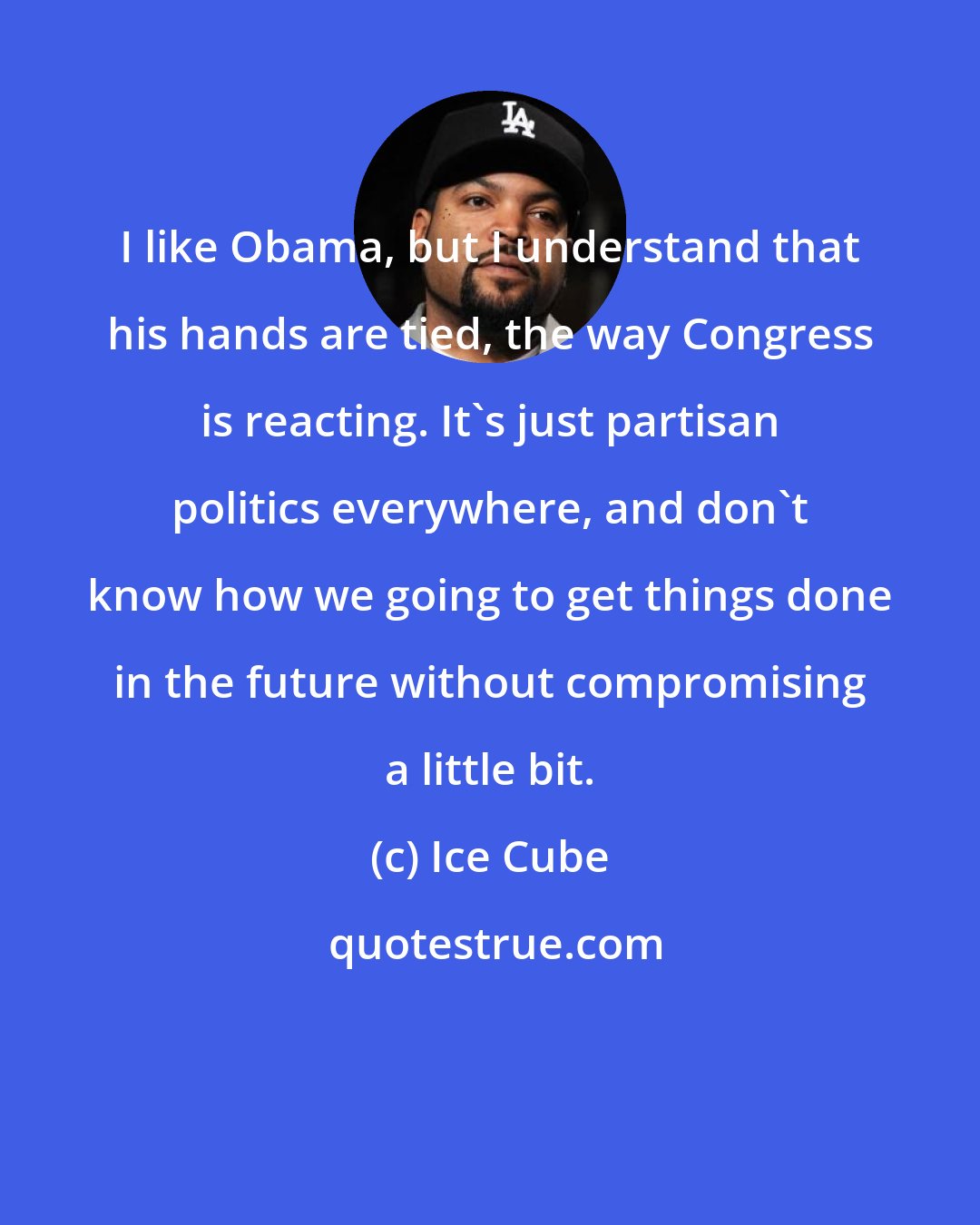 Ice Cube: I like Obama, but I understand that his hands are tied, the way Congress is reacting. It's just partisan politics everywhere, and don't know how we going to get things done in the future without compromising a little bit.