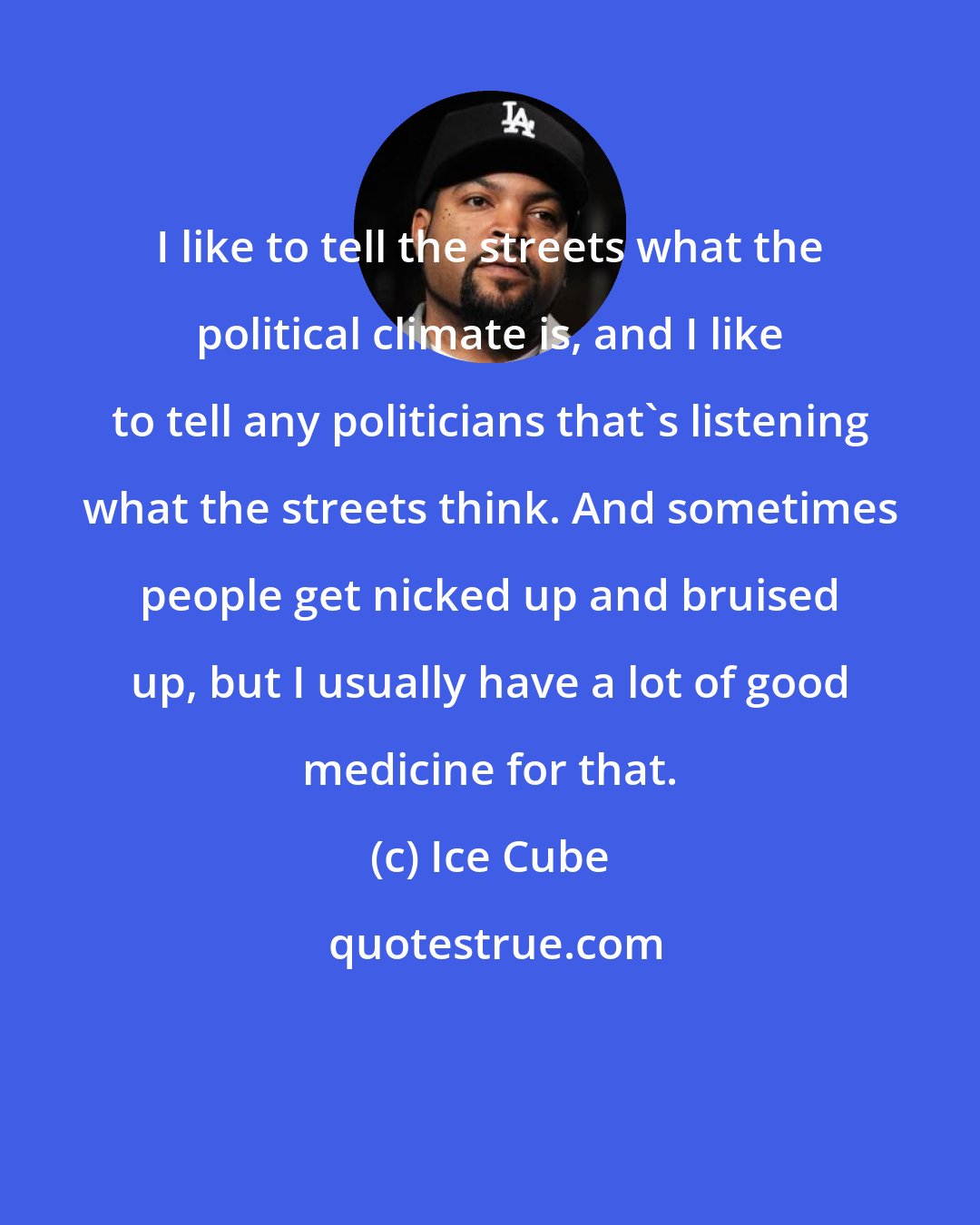 Ice Cube: I like to tell the streets what the political climate is, and I like to tell any politicians that's listening what the streets think. And sometimes people get nicked up and bruised up, but I usually have a lot of good medicine for that.