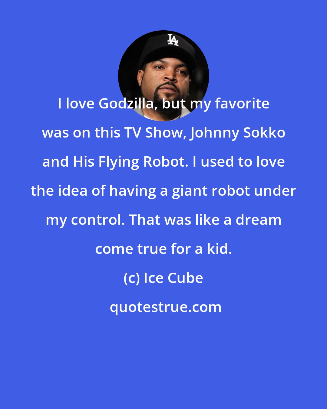 Ice Cube: I love Godzilla, but my favorite was on this TV Show, Johnny Sokko and His Flying Robot. I used to love the idea of having a giant robot under my control. That was like a dream come true for a kid.