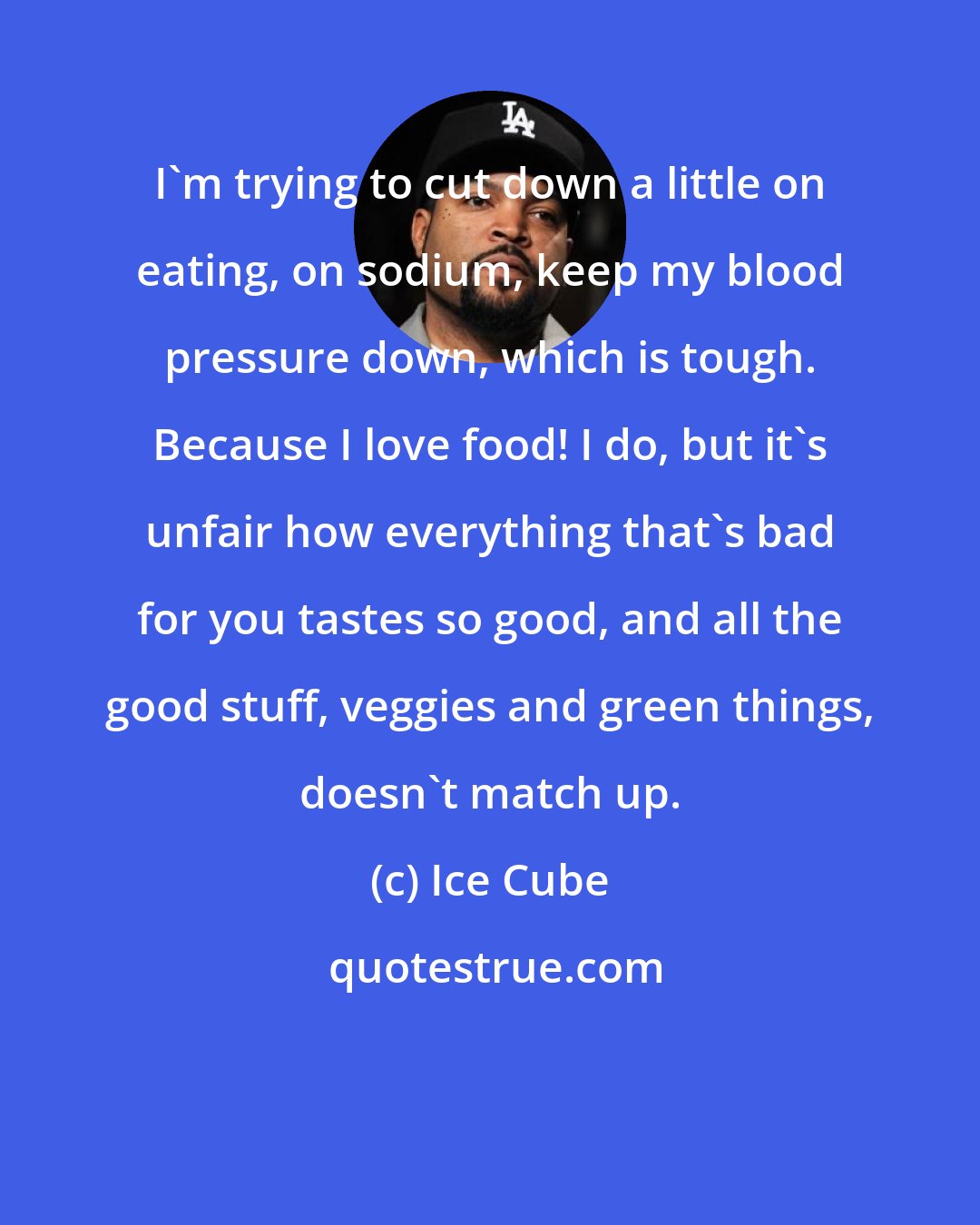 Ice Cube: I'm trying to cut down a little on eating, on sodium, keep my blood pressure down, which is tough. Because I love food! I do, but it's unfair how everything that's bad for you tastes so good, and all the good stuff, veggies and green things, doesn't match up.