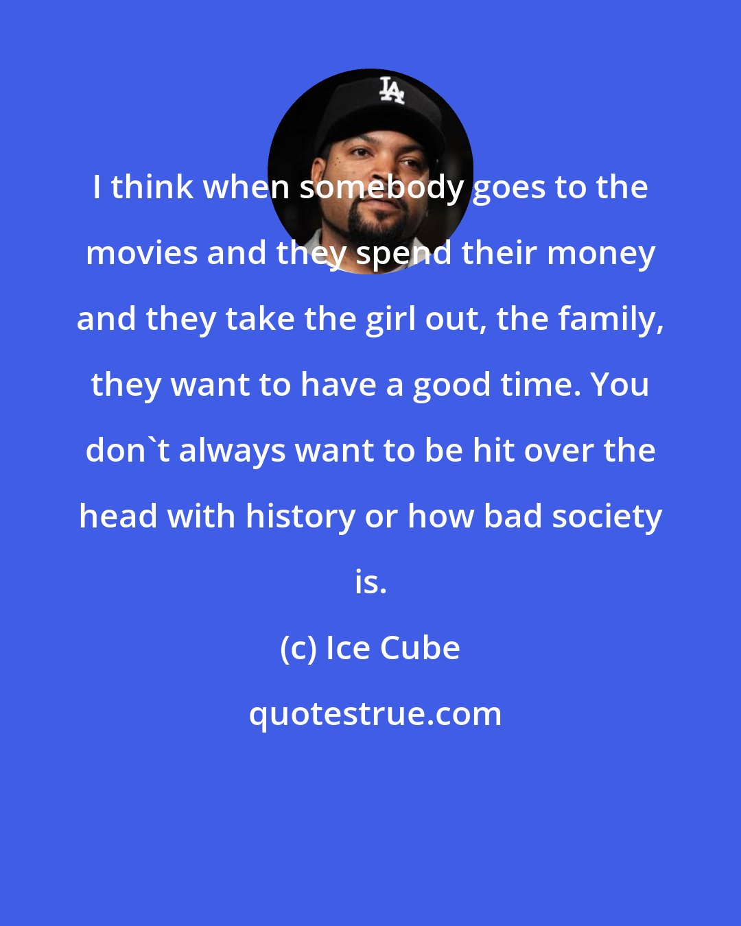 Ice Cube: I think when somebody goes to the movies and they spend their money and they take the girl out, the family, they want to have a good time. You don't always want to be hit over the head with history or how bad society is.