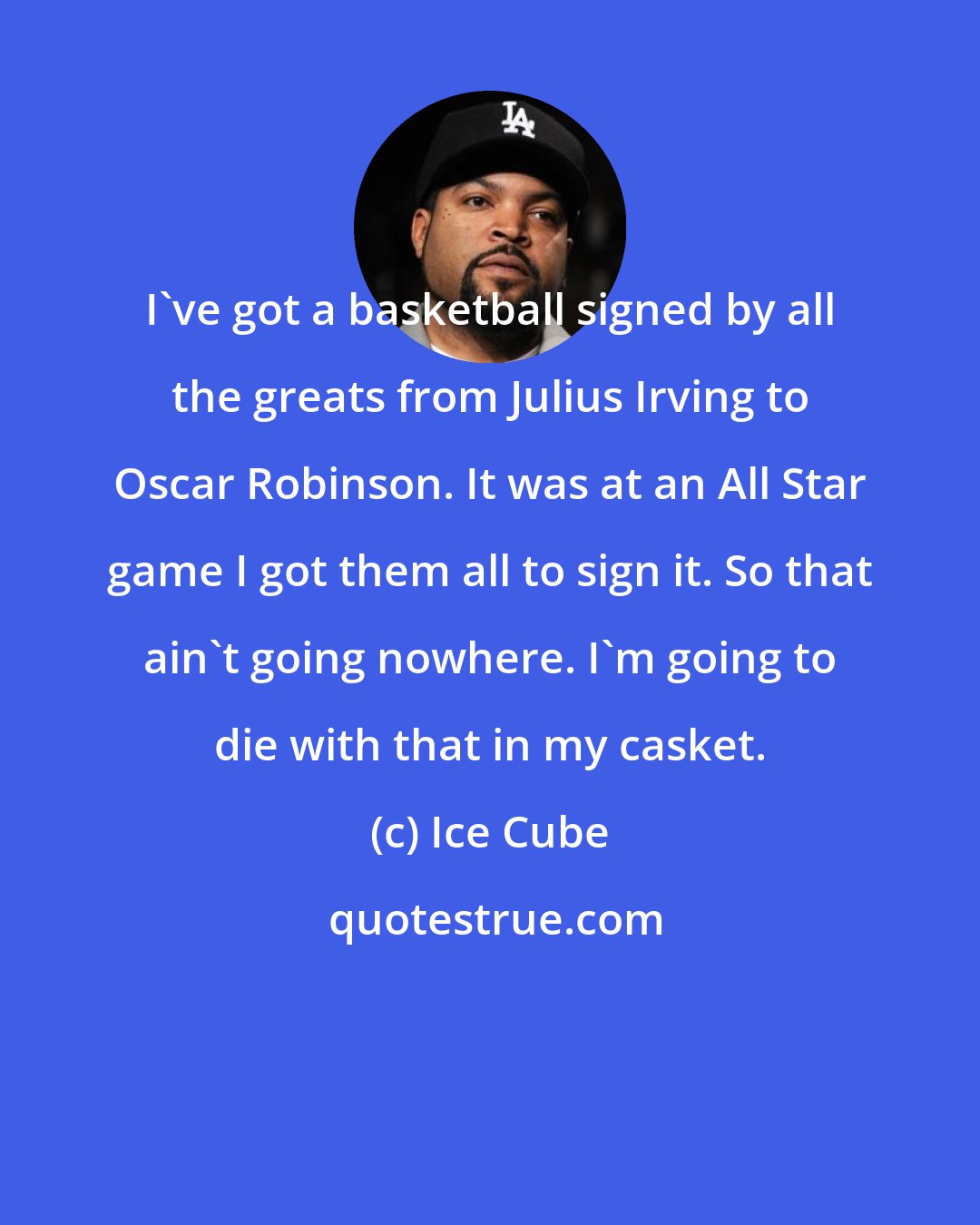 Ice Cube: I've got a basketball signed by all the greats from Julius Irving to Oscar Robinson. It was at an All Star game I got them all to sign it. So that ain't going nowhere. I'm going to die with that in my casket.