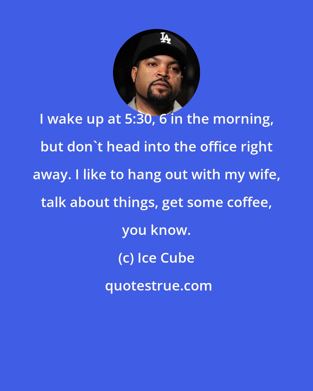 Ice Cube: I wake up at 5:30, 6 in the morning, but don't head into the office right away. I like to hang out with my wife, talk about things, get some coffee, you know.