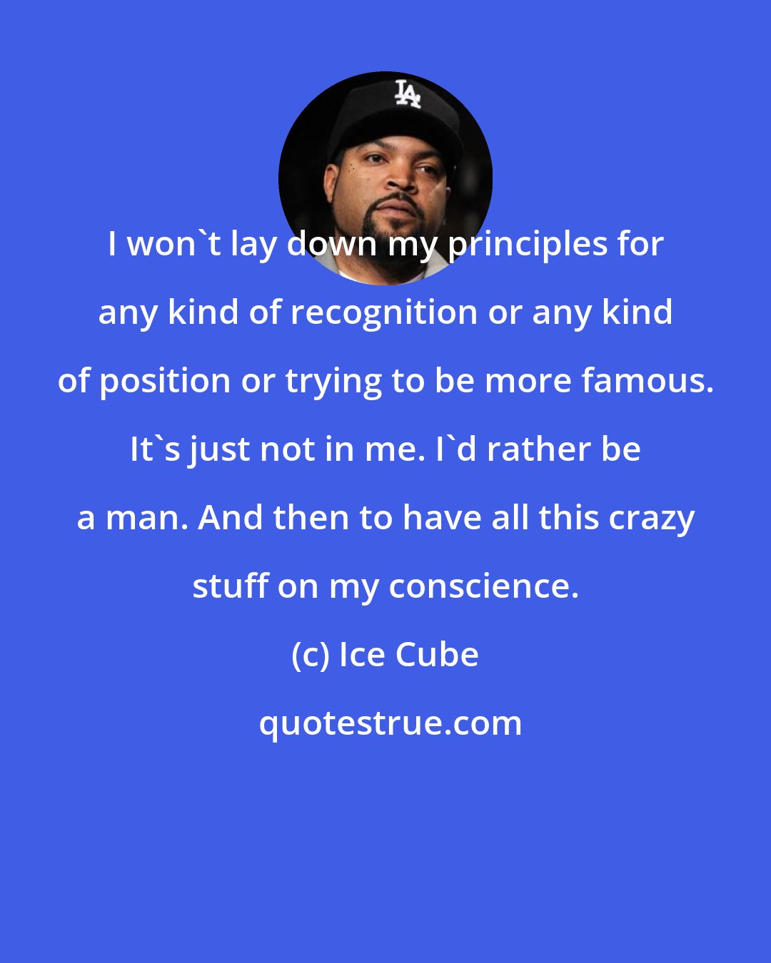 Ice Cube: I won't lay down my principles for any kind of recognition or any kind of position or trying to be more famous. It's just not in me. I'd rather be a man. And then to have all this crazy stuff on my conscience.