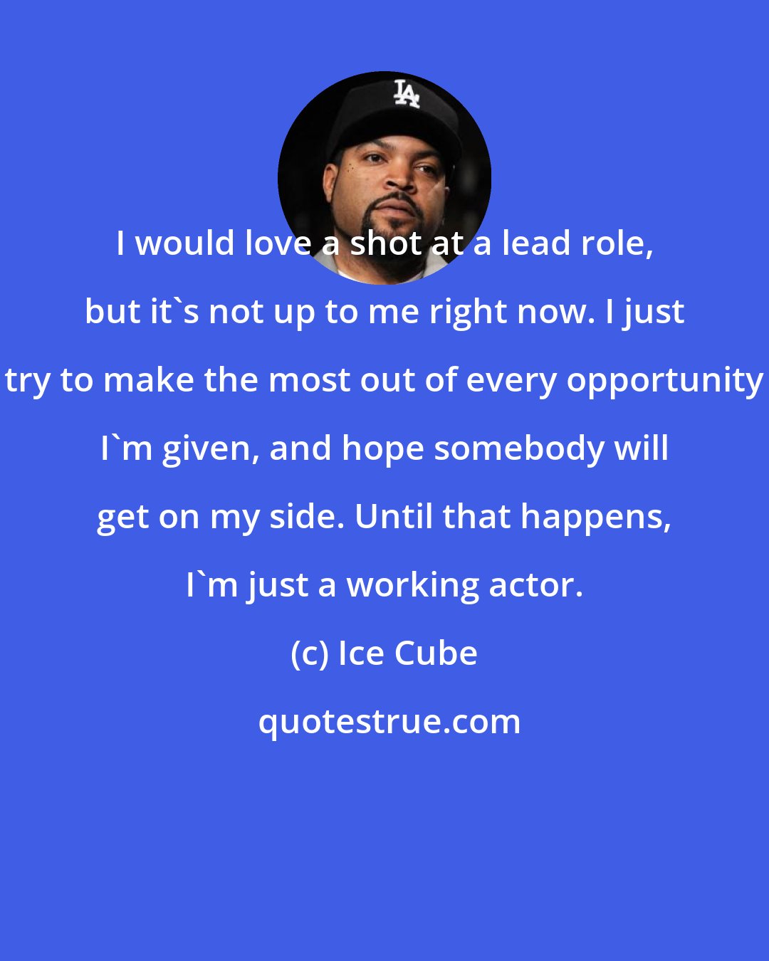 Ice Cube: I would love a shot at a lead role, but it's not up to me right now. I just try to make the most out of every opportunity I'm given, and hope somebody will get on my side. Until that happens, I'm just a working actor.