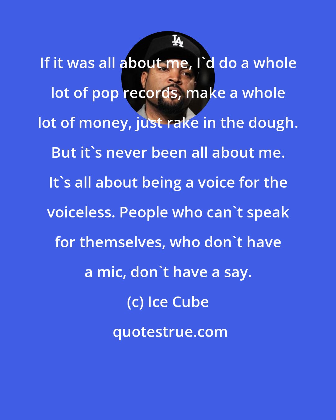 Ice Cube: If it was all about me, I'd do a whole lot of pop records, make a whole lot of money, just rake in the dough. But it's never been all about me. It's all about being a voice for the voiceless. People who can't speak for themselves, who don't have a mic, don't have a say.