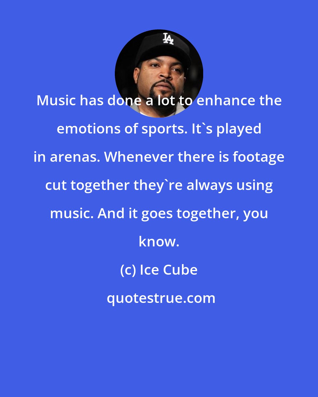 Ice Cube: Music has done a lot to enhance the emotions of sports. It's played in arenas. Whenever there is footage cut together they're always using music. And it goes together, you know.