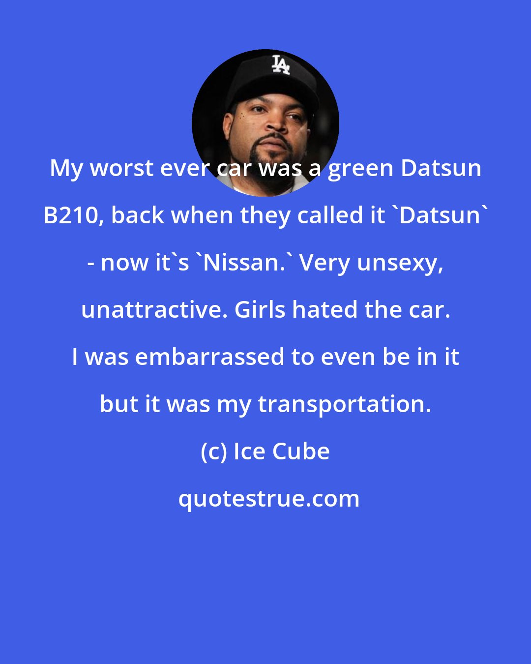 Ice Cube: My worst ever car was a green Datsun B210, back when they called it 'Datsun' - now it's 'Nissan.' Very unsexy, unattractive. Girls hated the car. I was embarrassed to even be in it but it was my transportation.