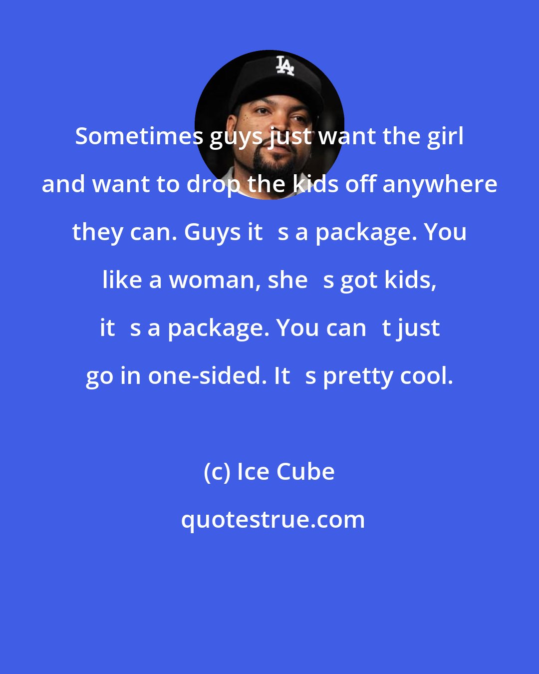 Ice Cube: Sometimes guys just want the girl and want to drop the kids off anywhere they can. Guys its a package. You like a woman, shes got kids, its a package. You cant just go in one-sided. Its pretty cool.