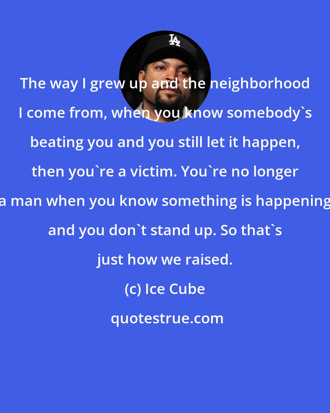 Ice Cube: The way I grew up and the neighborhood I come from, when you know somebody's beating you and you still let it happen, then you're a victim. You're no longer a man when you know something is happening and you don't stand up. So that's just how we raised.