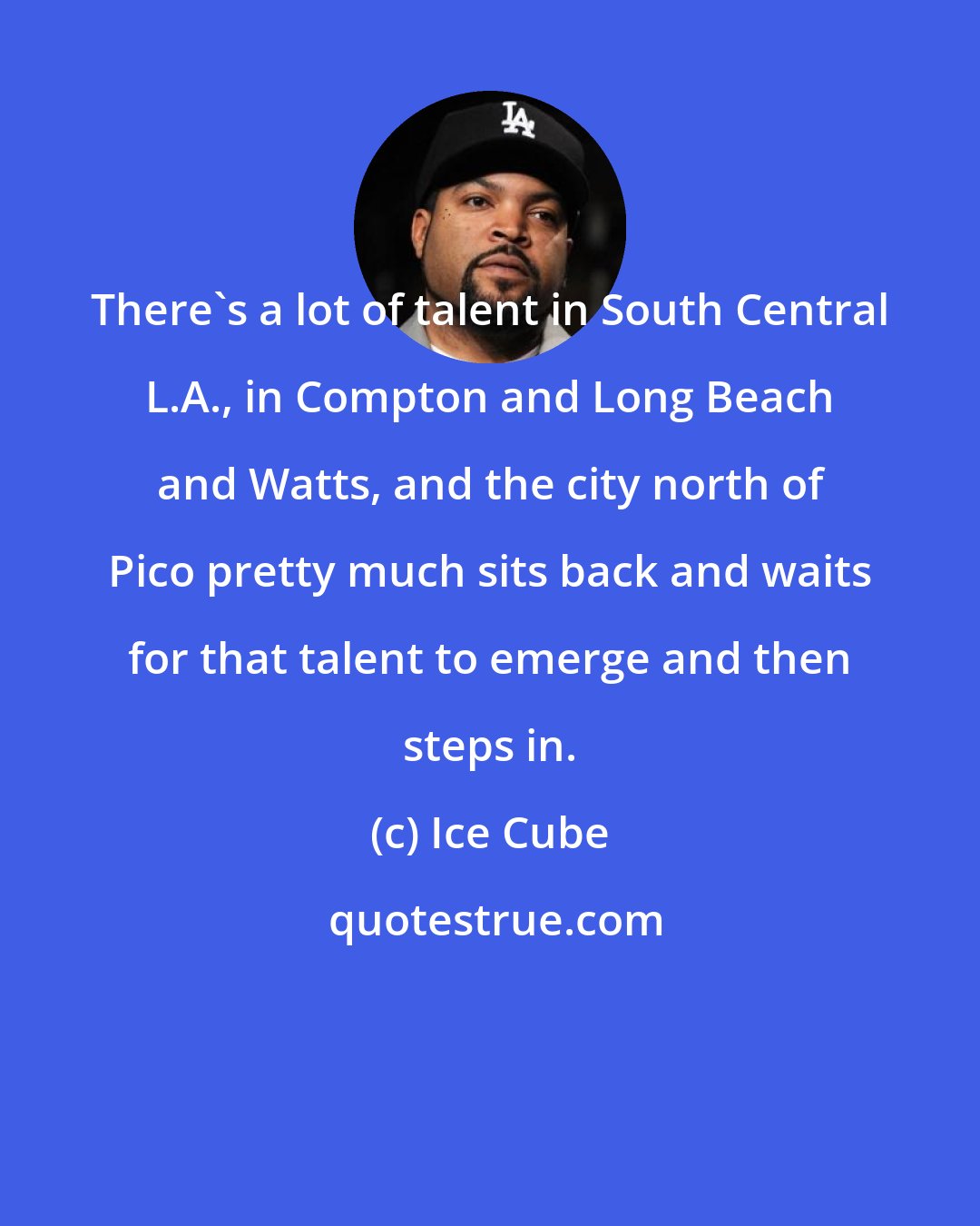 Ice Cube: There's a lot of talent in South Central L.A., in Compton and Long Beach and Watts, and the city north of Pico pretty much sits back and waits for that talent to emerge and then steps in.