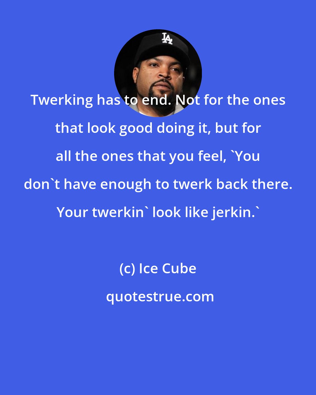 Ice Cube: Twerking has to end. Not for the ones that look good doing it, but for all the ones that you feel, 'You don't have enough to twerk back there. Your twerkin' look like jerkin.'