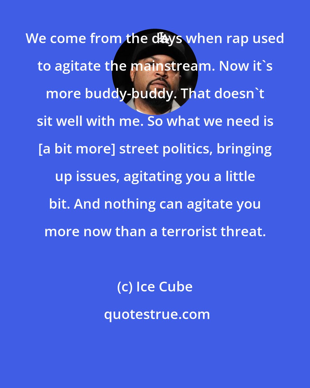 Ice Cube: We come from the days when rap used to agitate the mainstream. Now it's more buddy-buddy. That doesn't sit well with me. So what we need is [a bit more] street politics, bringing up issues, agitating you a little bit. And nothing can agitate you more now than a terrorist threat.