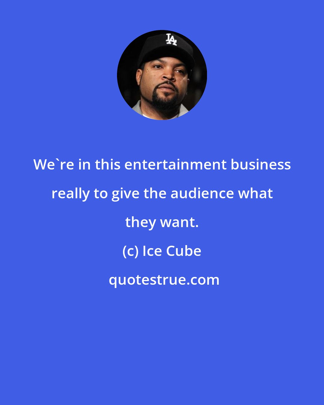 Ice Cube: We're in this entertainment business really to give the audience what they want.