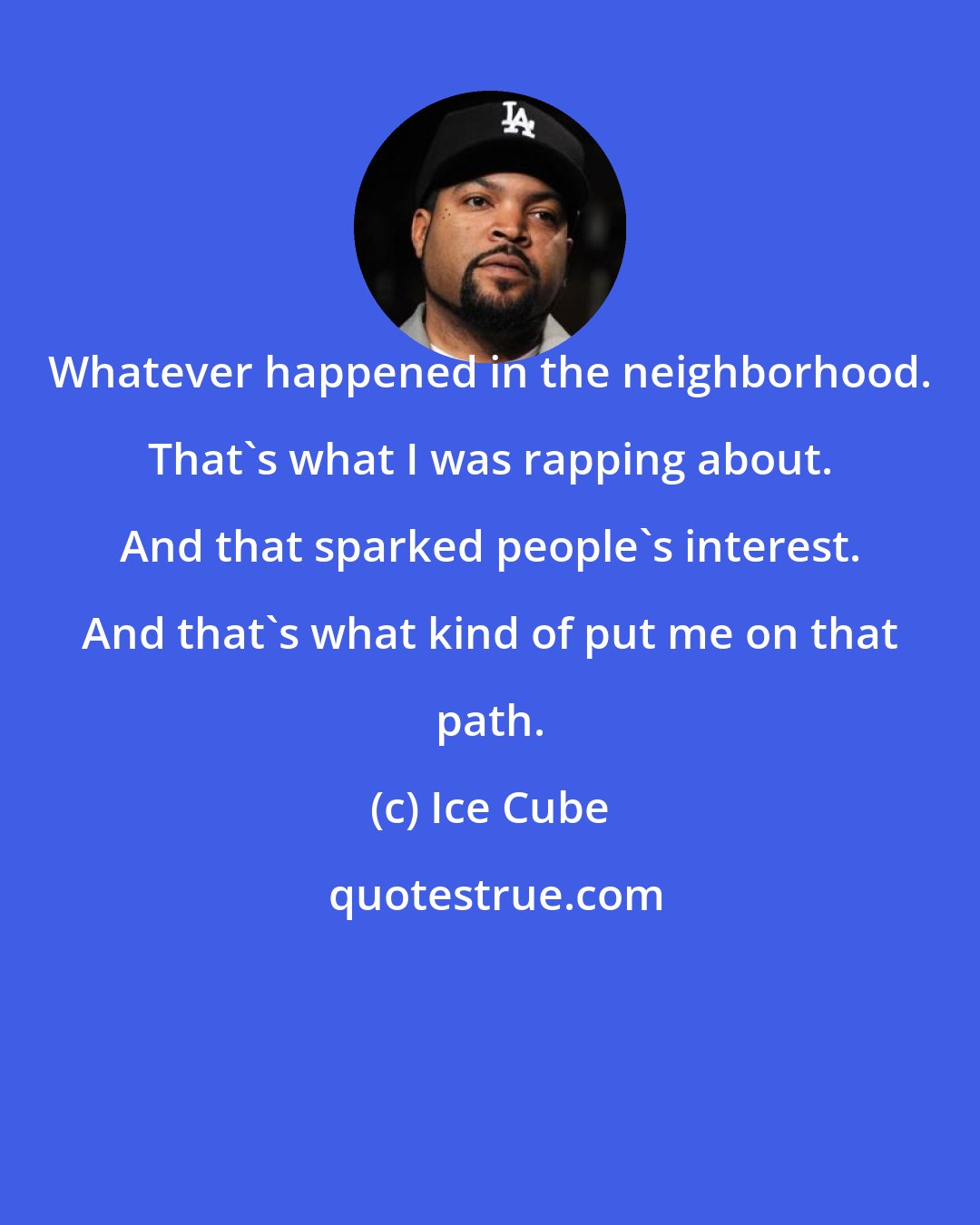 Ice Cube: Whatever happened in the neighborhood. That's what I was rapping about. And that sparked people's interest. And that's what kind of put me on that path.