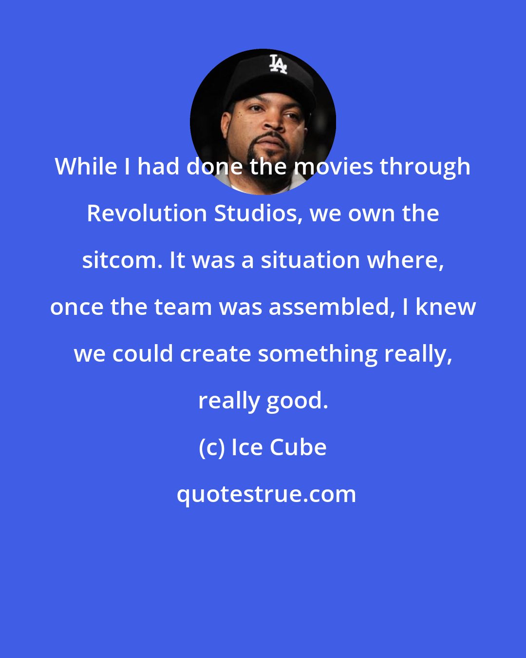 Ice Cube: While I had done the movies through Revolution Studios, we own the sitcom. It was a situation where, once the team was assembled, I knew we could create something really, really good.