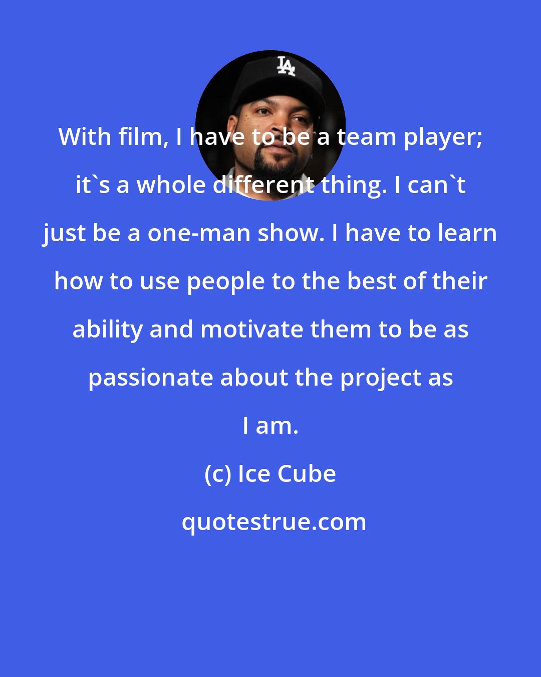 Ice Cube: With film, I have to be a team player; it's a whole different thing. I can't just be a one-man show. I have to learn how to use people to the best of their ability and motivate them to be as passionate about the project as I am.