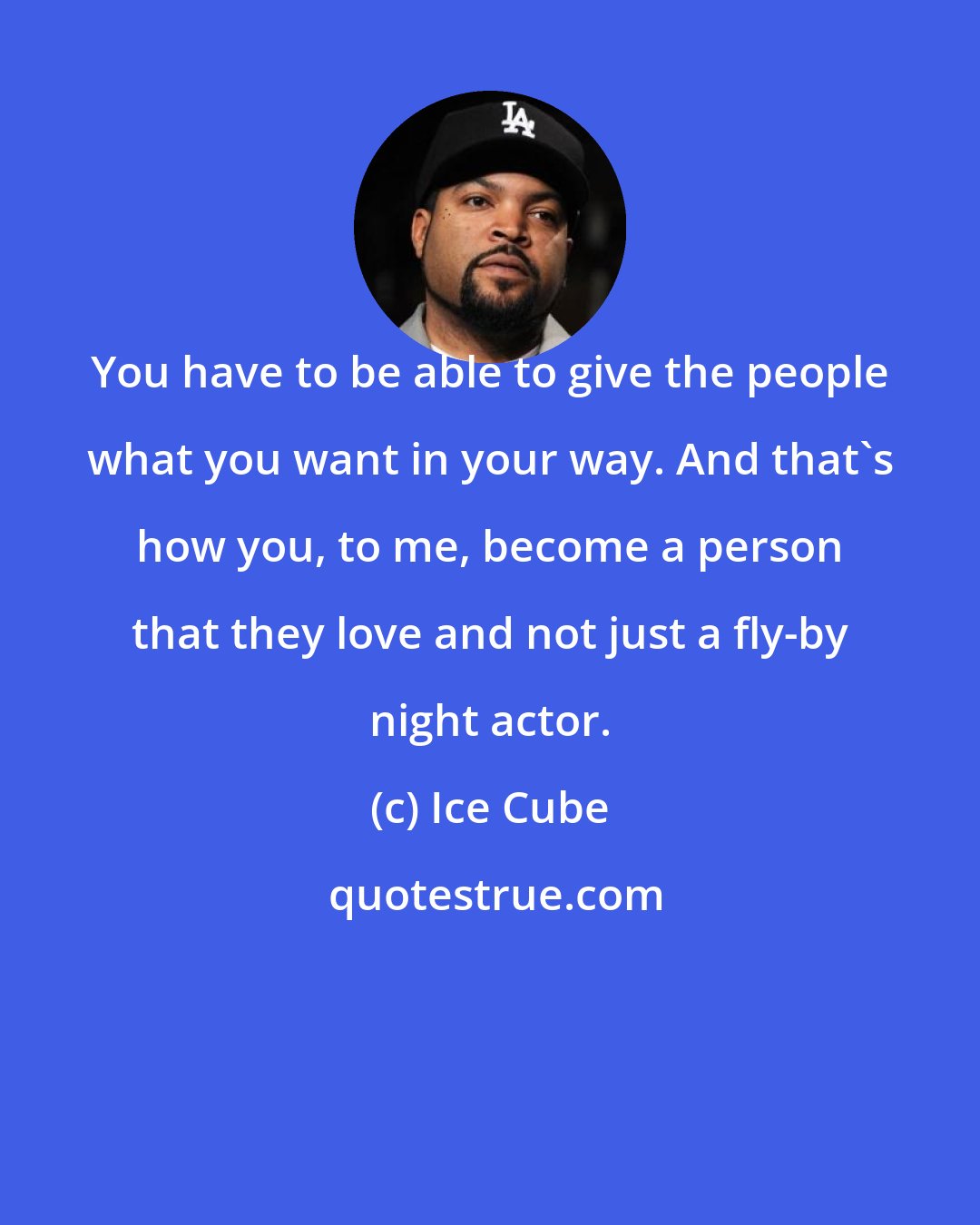 Ice Cube: You have to be able to give the people what you want in your way. And that's how you, to me, become a person that they love and not just a fly-by night actor.