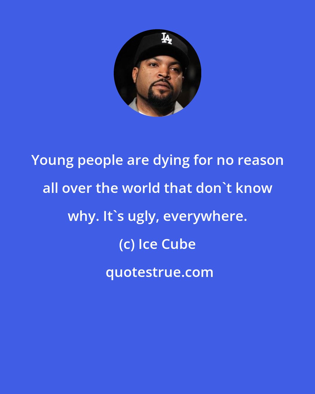 Ice Cube: Young people are dying for no reason all over the world that don't know why. It's ugly, everywhere.