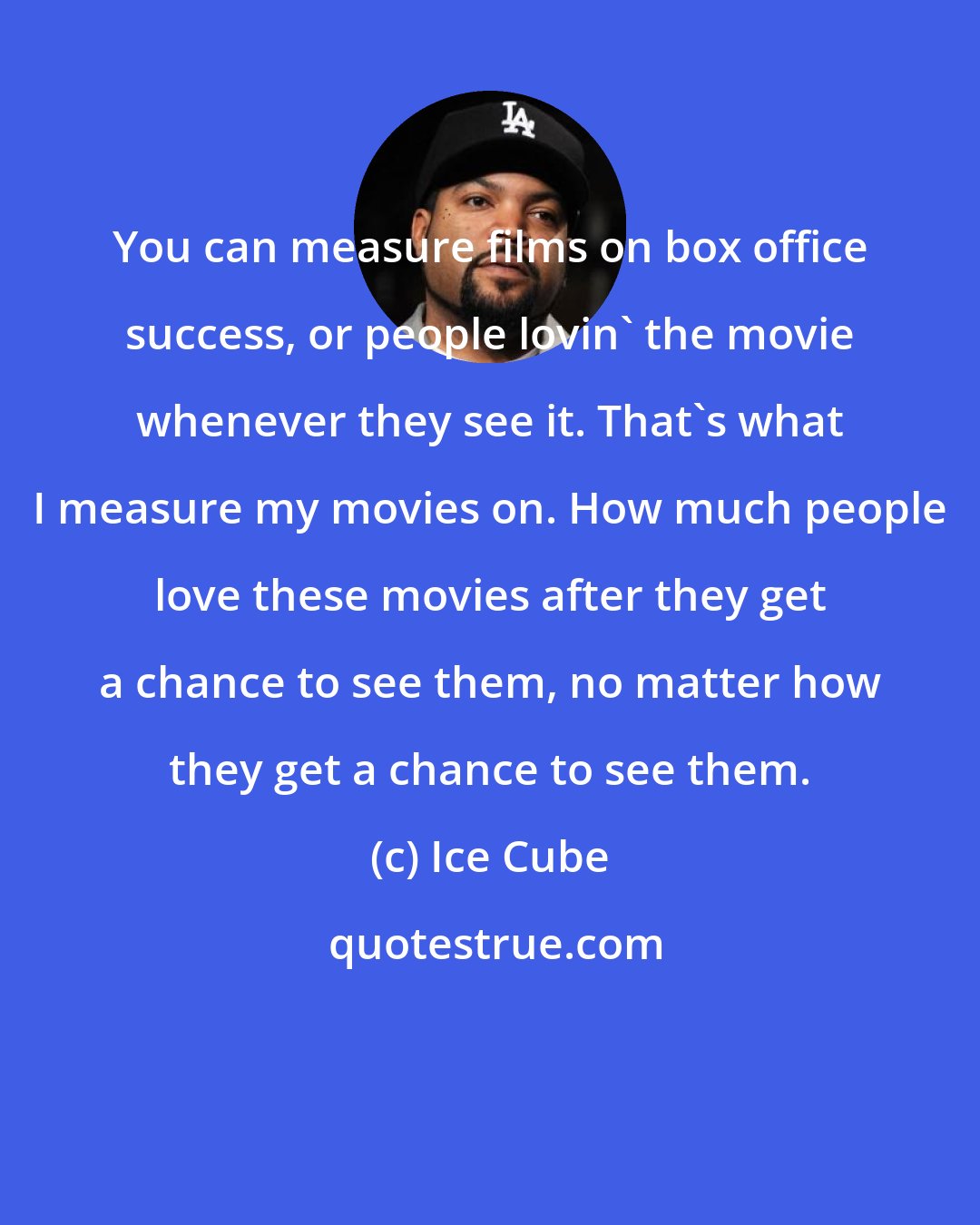 Ice Cube: You can measure films on box office success, or people lovin' the movie whenever they see it. That's what I measure my movies on. How much people love these movies after they get a chance to see them, no matter how they get a chance to see them.
