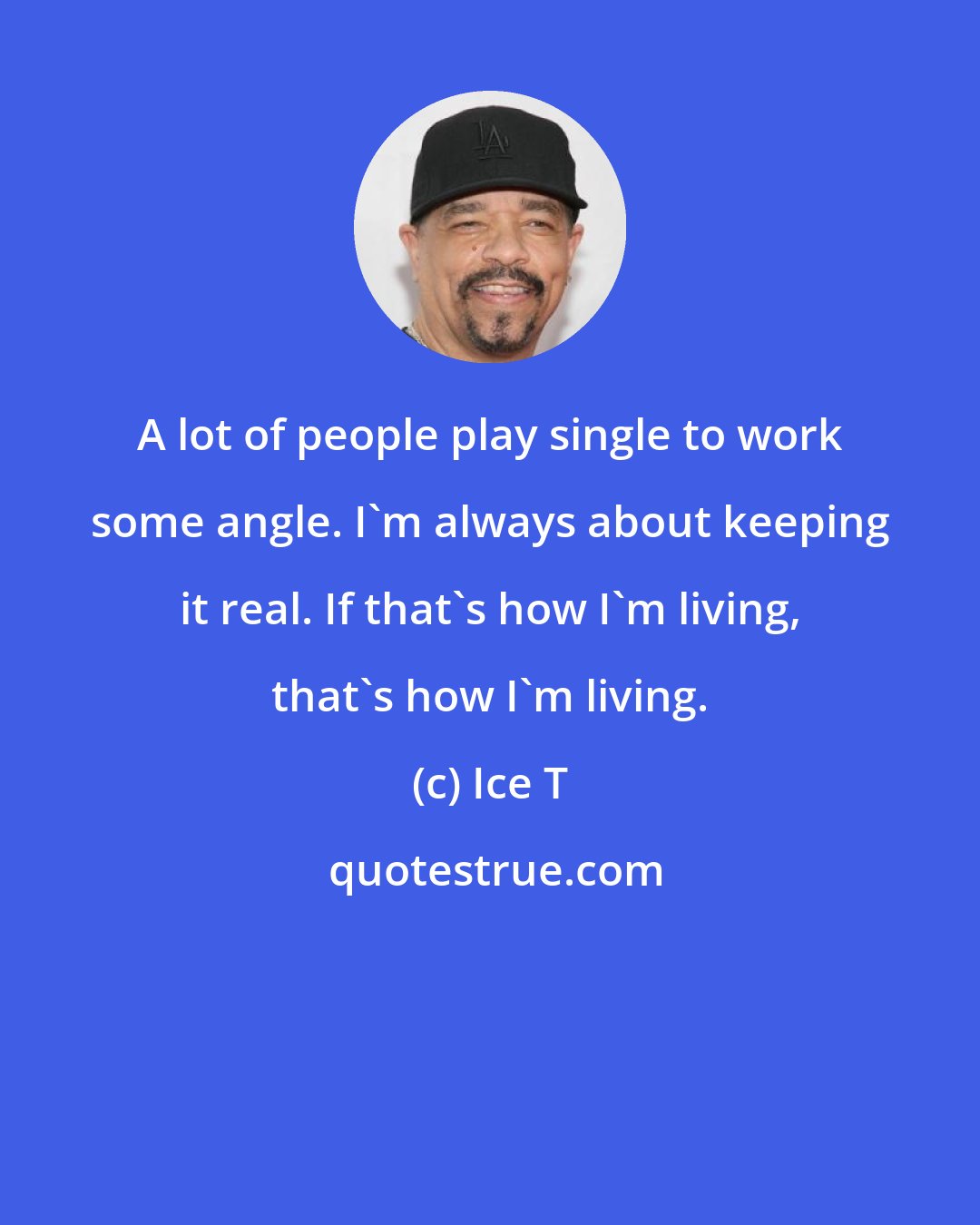 Ice T: A lot of people play single to work some angle. I'm always about keeping it real. If that's how I'm living, that's how I'm living.