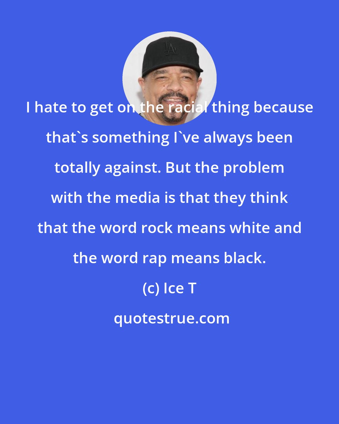 Ice T: I hate to get on the racial thing because that's something I've always been totally against. But the problem with the media is that they think that the word rock means white and the word rap means black.